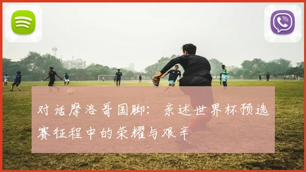 对话摩洛哥国脚：亲述世界杯预选赛征程中的荣耀与艰辛