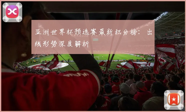 亚洲世界杯预选赛最新积分榜：出线形势深度解析