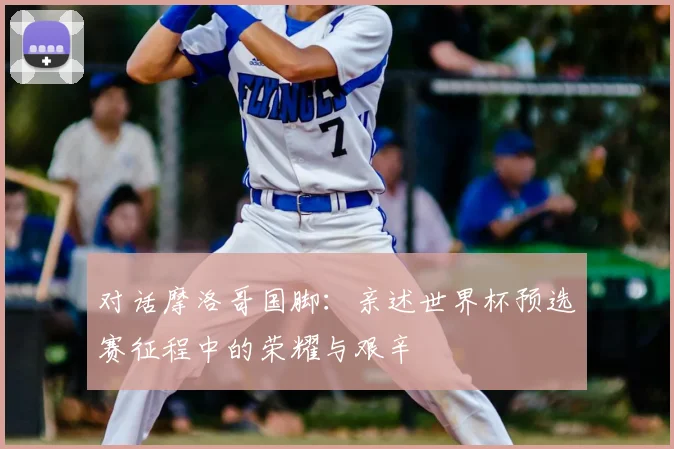 对话摩洛哥国脚：亲述世界杯预选赛征程中的荣耀与艰辛