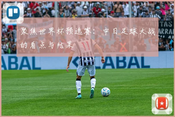 聚焦世界杯预选赛：中日足球大战的看点与结果