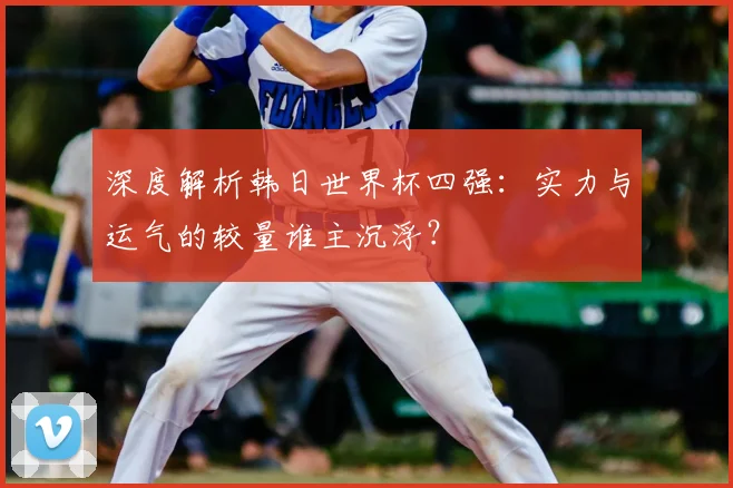 深度解析韩日世界杯四强：实力与运气的较量谁主沉浮？