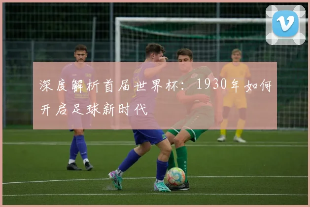 深度解析首届世界杯:1930年如何开启足球新时代
