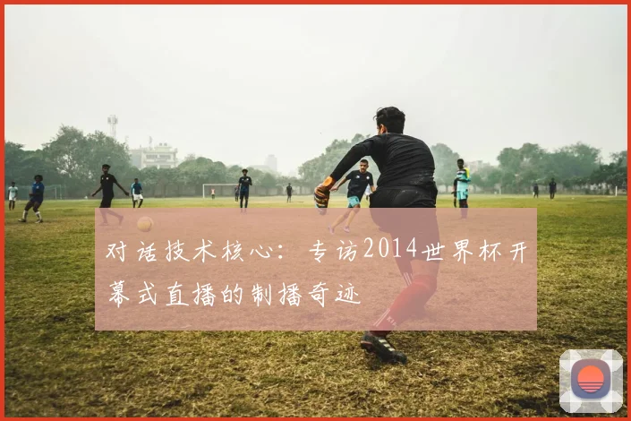 对话技术核心：专访2014世界杯开幕式直播的制播奇迹