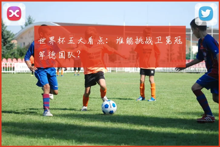 世界杯五大看点:谁能挑战卫冕冠军德国队?