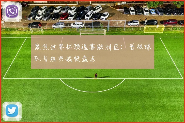 聚焦世界杯预选赛欧洲区：晋级球队与经典战役盘点