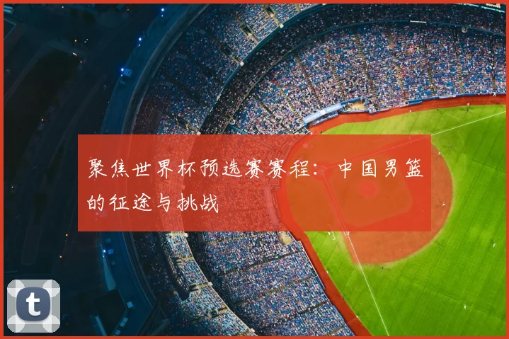聚焦世界杯预选赛赛程：中国男篮的征途与挑战