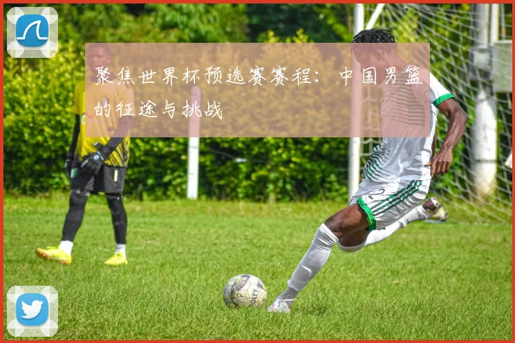 聚焦世界杯预选赛赛程：中国男篮的征途与挑战