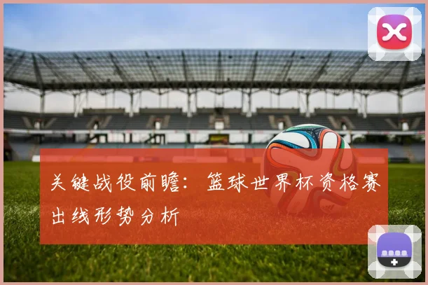 关键战役前瞻：篮球世界杯资格赛出线形势分析