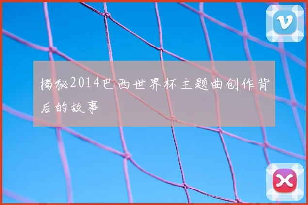 揭秘2014巴西世界杯主题曲创作背后的故事