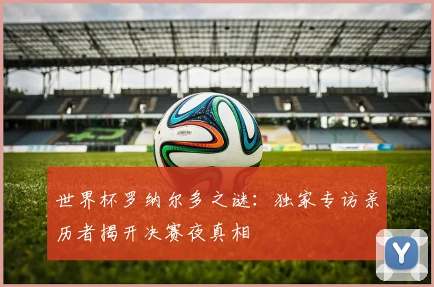世界杯罗纳尔多之谜：独家专访亲历者揭开决赛夜真相
